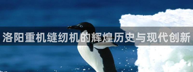 保定威九网络科技有限公司电话：洛阳重机缝纫机的辉煌历史与现代