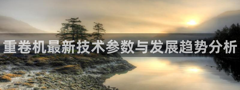 保定威九网络科技有限公司：重卷机最新技术参数与发展趋势分析