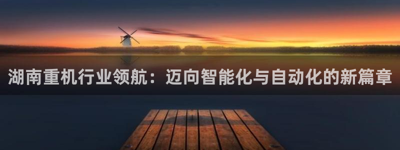 威九国际78mB：湖南重机行业领航：迈向智能化与自动化的新篇