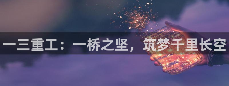 威九国际可以提现吗安全吗：一三重工：一桥之坚，筑梦千里长空