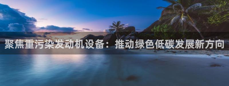 威九国际78mapp：聚焦重污染发动机设备：推动绿色低碳发展