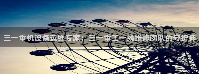 威九国际cm78：三一重机设备运维专家：三一重工一线维修团队
