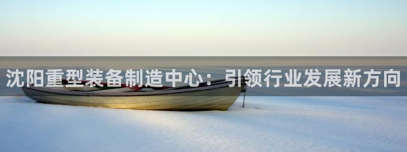 威九国际演员名单：沈阳重型装备制造中心：引领行业发展新方向